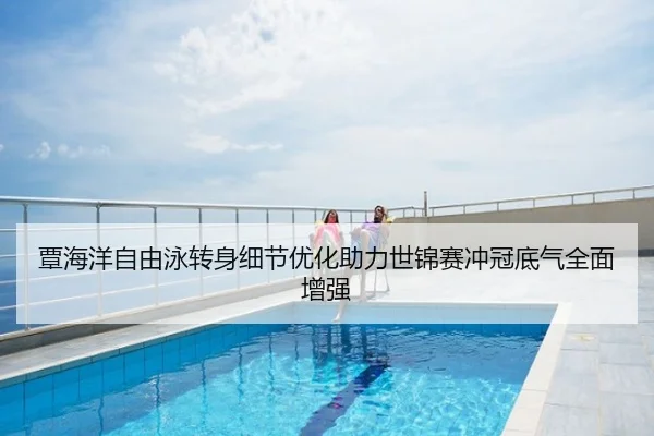 覃海洋自由泳转身细节优化助力世锦赛冲冠底气全面增强