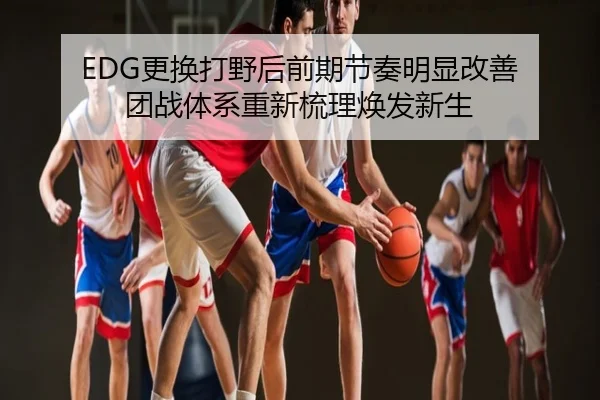 EDG更换打野后前期节奏明显改善 团战体系重新梳理焕发新生