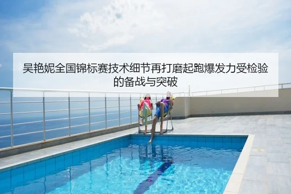吴艳妮全国锦标赛技术细节再打磨起跑爆发力受检验的备战与突破