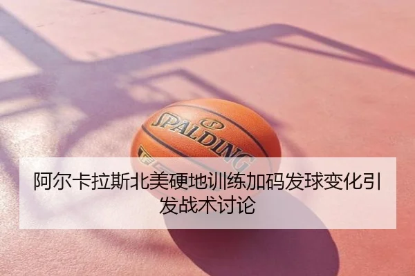 阿尔卡拉斯北美硬地训练加码发球变化引发战术讨论